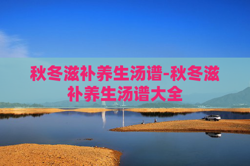 秋冬滋补养生汤谱-秋冬滋补养生汤谱大全