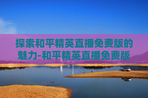 探索和平精英直播免费版的魅力-和平精英直播免费版在哪里看