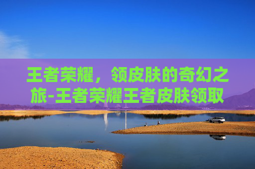 王者荣耀，领皮肤的奇幻之旅-王者荣耀王者皮肤领取规则