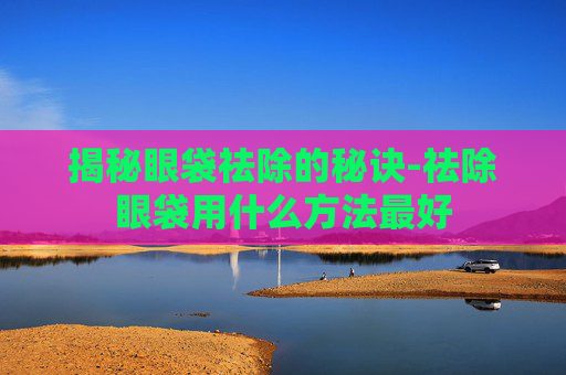 揭秘眼袋祛除的秘诀-祛除眼袋用什么方法最好