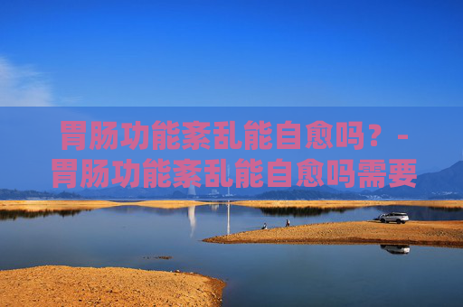 胃肠功能紊乱能自愈吗？-胃肠功能紊乱能自愈吗需要吃药吗