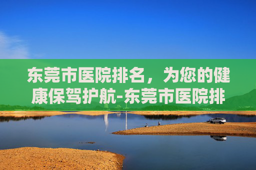 东莞市医院排名，为您的健康保驾护航-东莞市医院排名 三甲医院
