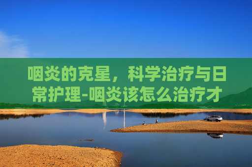 咽炎的克星,科学治疗与日常护理-咽炎该怎么治疗才可以彻底好 咽炎的克星,科学治疗与日常护理-咽炎该怎么治疗才可以彻底好