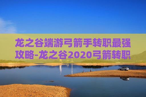 龙之谷端游弓箭手转职最强攻略-龙之谷2020弓箭转职 龙之谷端游弓箭手转职最强攻略-龙之谷2020弓箭转职
