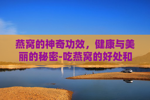 燕窝的神奇功效，健康与美丽的秘密-吃燕窝的好处和坏处