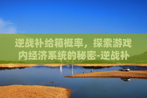 逆战补给箱概率，探索游戏内经济系统的秘密-逆战补给箱怎么样