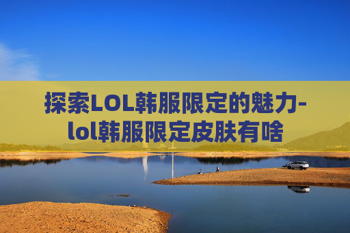 探索LOL韩服限定的魅力-lol韩服限定皮肤有啥