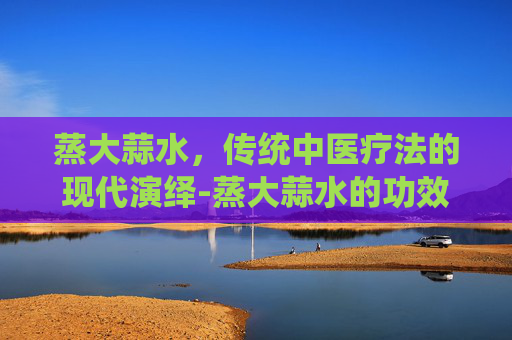 蒸大蒜水，传统中医疗法的现代演绎-蒸大蒜水的功效与作用