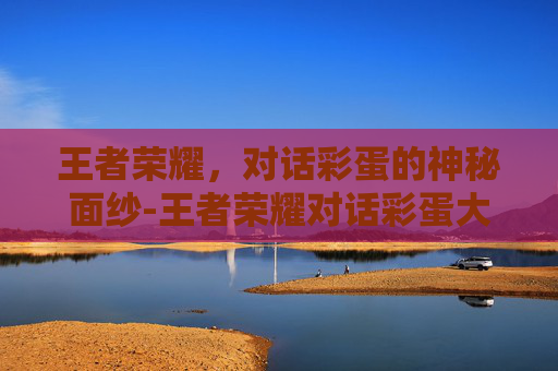 王者荣耀，对话彩蛋的神秘面纱-王者荣耀对话彩蛋大全