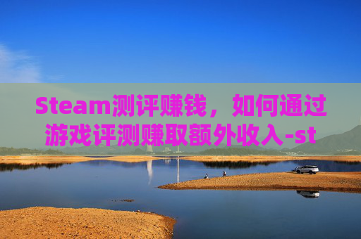 Steam测评赚钱，如何通过游戏评测赚取额外收入-steam测评能删除吗