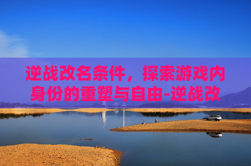 逆战改名条件，探索游戏内身份的重塑与自由-逆战改名条件是什么