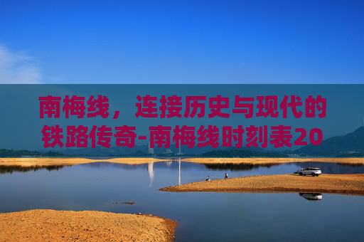 南梅线，连接历史与现代的铁路传奇-南梅线时刻表2025
