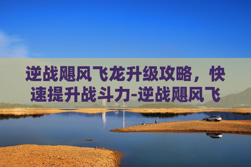 逆战飓风飞龙升级攻略，快速提升战斗力-逆战飓风飞龙怎么升级快一点