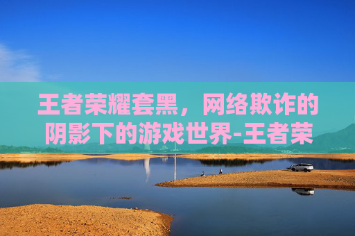 王者荣耀套黑，网络欺诈的阴影下的游戏世界-王者荣耀带黑色手套的英雄