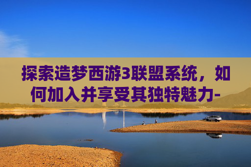 探索造梦西游3联盟系统，如何加入并享受其独特魅力-造梦西游3联盟怎么加入的