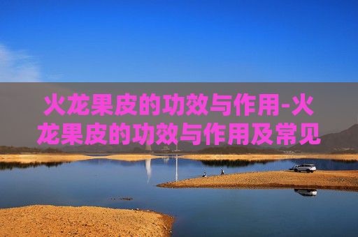 火龙果皮的功效与作用-火龙果皮的功效与作用及常见吃法