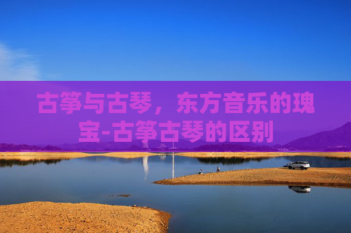 古筝与古琴，东方音乐的瑰宝-古筝古琴的区别