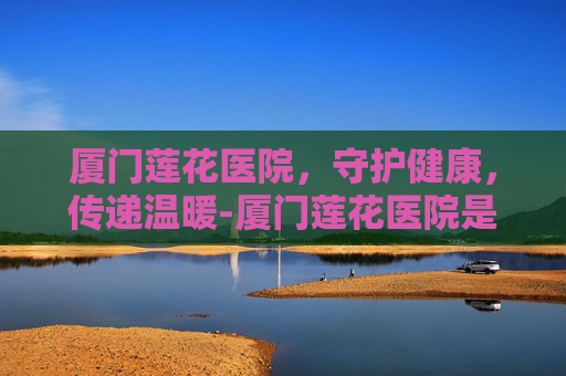 厦门莲花医院，守护健康，传递温暖-厦门莲花医院是三甲吗
