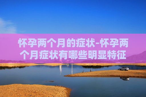 怀孕两个月的症状-怀孕两个月症状有哪些明显特征