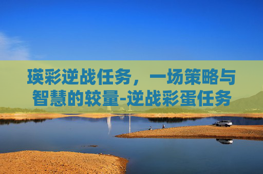 瑛彩逆战任务,一场策略与智慧的较量-逆战彩蛋任务攻略 瑛彩逆战任务,一场策略与智慧的较量-逆战彩蛋任务攻略