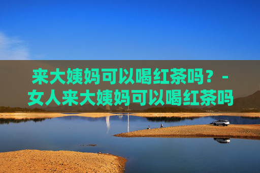 来大姨妈可以喝红茶吗?-女人来大姨妈可以喝红茶吗 来大姨妈可以喝红茶吗?-女人来大姨妈可以喝红茶吗