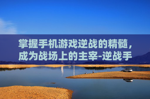 掌握手机游戏逆战的精髓,成为战场上的主宰-逆战手机上怎么玩 掌握手机游戏逆战的精髓,成为战场上的主宰-逆战手机上怎么玩