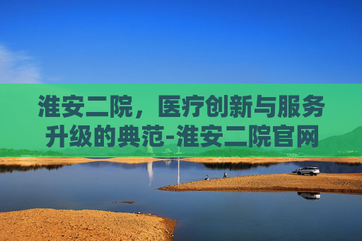 淮安二院,医疗创新与服务升级的典范-淮安二院官网首页 淮安二院,医疗创新与服务升级的典范-淮安二院官网首页