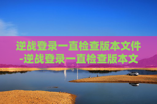 逆战登录一直检查版本文件-逆战登录一直检查版本文件异常