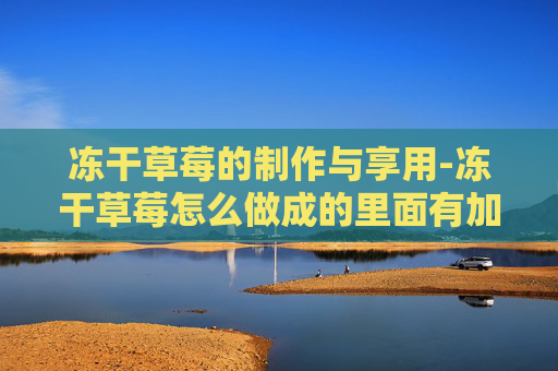 冻干草莓的制作与享用-冻干草莓怎么做成的里面有加糖吗