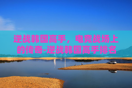逆战韩国高手，电竞战场上的传奇-逆战韩国高手排名