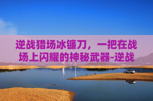 逆战猎场冰镰刀，一把在战场上闪耀的神秘武器-逆战冰镰刀爆率