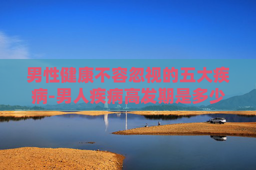 男性健康不容忽视的五大疾病-男人疾病高发期是多少岁