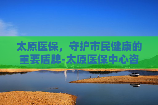 太原医保，守护市民健康的重要盾牌-太原医保中心咨询电话是多少