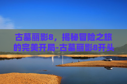 古墓丽影8，揭秘冒险之旅的完美开局-古墓丽影8开头怎么过的