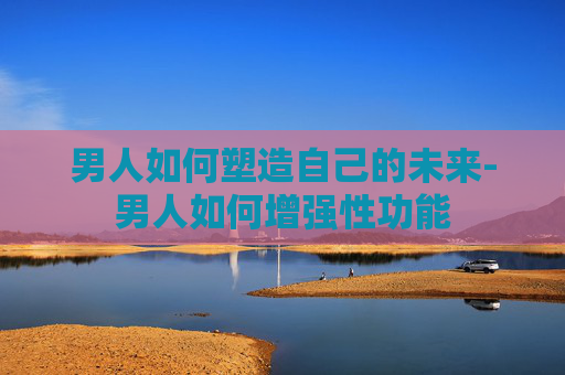 男人如何塑造自己的未来-男人如何增强性功能