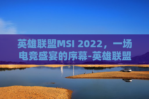 英雄联盟MSI 2022，一场电竞盛宴的序幕-英雄联盟msi2020赛程