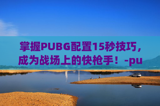 掌握PUBG配置15秒技巧，成为战场上的快枪手！-pubg配置够但是很卡