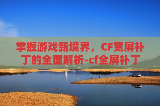 掌握游戏新境界，CF宽屏补丁的全面解析-cf全屏补丁