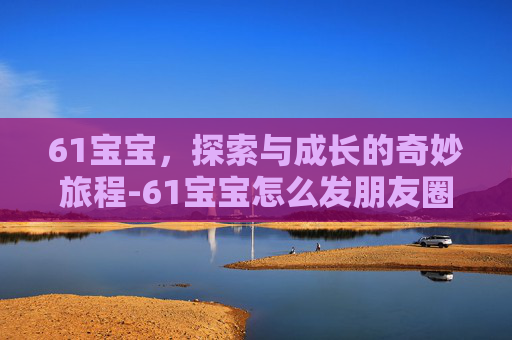 61宝宝，探索与成长的奇妙旅程-61宝宝怎么发朋友圈