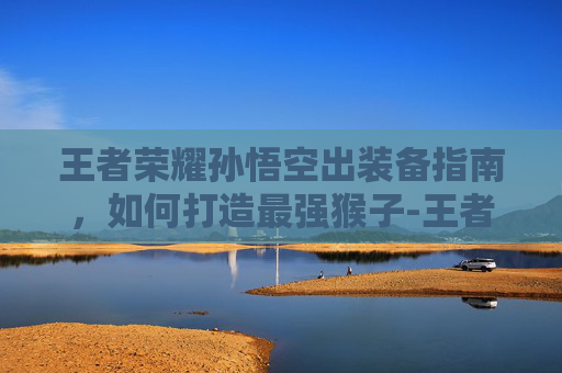 王者荣耀孙悟空出装备指南，如何打造最强猴子-王者荣耀孙悟空出装备怎么出