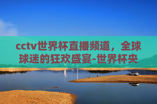 cctv世界杯直播频道，全球球迷的狂欢盛宴-世界杯央视转播频道