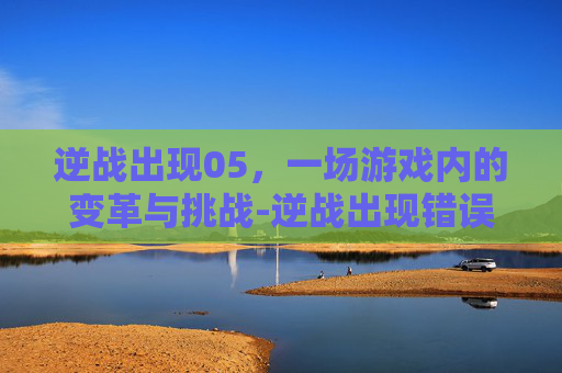 逆战出现05，一场游戏内的变革与挑战-逆战出现错误报告怎么解决