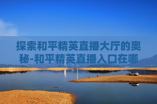 探索和平精英直播大厅的奥秘-和平精英直播入口在哪