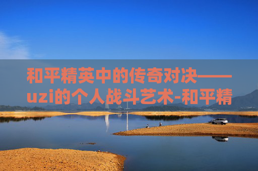 和平精英中的传奇对决——uzi的个人战斗艺术-和平精英uzi怎么打