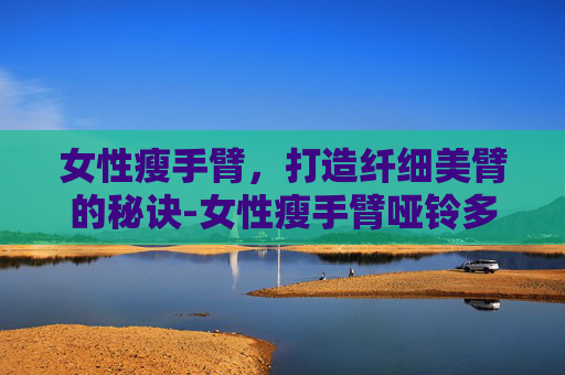 女性瘦手臂，打造纤细美臂的秘诀-女性瘦手臂哑铃多重合适