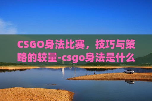 CSGO身法比赛，技巧与策略的较量-csgo身法是什么意思