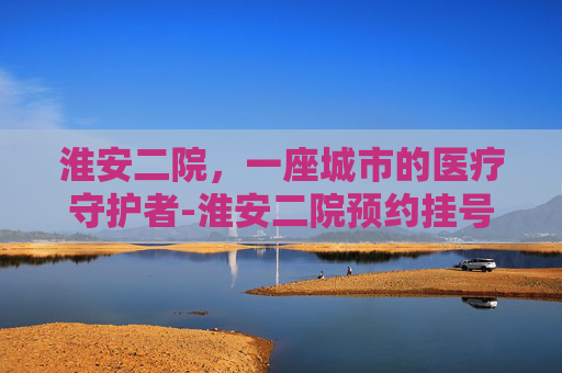 淮安二院，一座城市的医疗守护者-淮安二院预约挂号官网