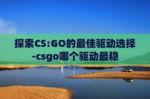 探索CS:GO的最佳驱动选择-csgo哪个驱动最稳