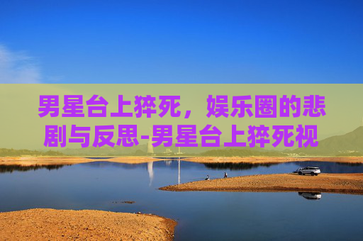 男星台上猝死，娱乐圈的悲剧与反思-男星台上猝死视频