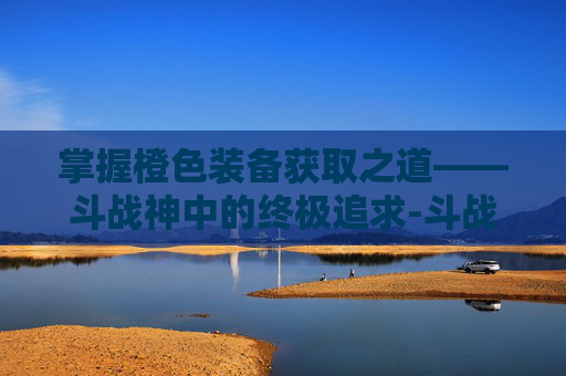 掌握橙色装备获取之道——斗战神中的终极追求-斗战神橙色装备怎么获得的